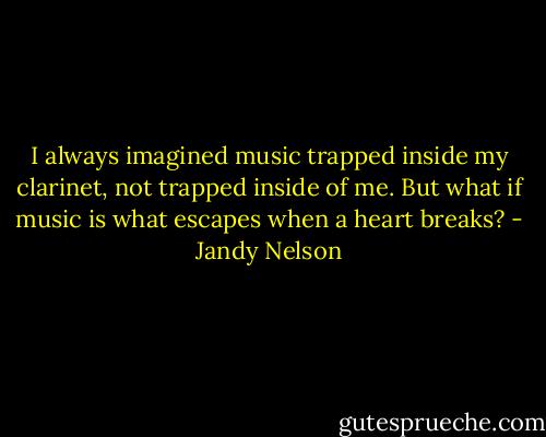I always imagined music trapped inside my clarinet, not trapped inside of me. But what if music is what escapes when a heart breaks? - Jandy Nelson