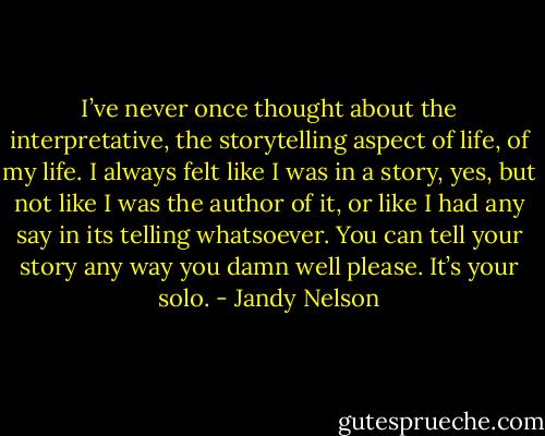 I’ve never once thought about the interpretative, the storytelling aspect of life, of my life. I always felt like I was in a story, yes, but not like I was the author of it, or like I had any say in its telling whatsoever. You can tell your story any way you damn well please. It’s your solo. - Jandy Nelson