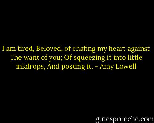 I am tired, Beloved, of chafing my heart against<br />The want of you;<br />Of squeezing it into little inkdrops,<br />And posting it. - Amy Lowell