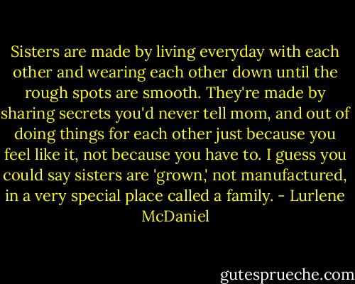 Sisters are made by living everyday with each other and wearing each other down until the rough spots are smooth. They're made by sharing secrets you'd never tell mom, and out of doing things for each other just because you feel like it, not because you have to. I guess you could say sisters are 'grown,' not manufactured, in a very special place called a family. - Lurlene McDaniel