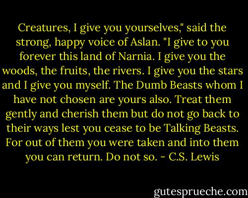 Creatures, I give you yourselves," said the strong, happy voice of Aslan. "I give to you forever this land of Narnia. I give you the woods, the fruits, the rivers. I give you the stars and I give you myself. The Dumb Beasts whom I have not chosen are yours also. Treat them gently and cherish them but do not go back to their ways lest you cease to be Talking Beasts. For out of them you were taken and into them you can return. Do not so. - C.S. Lewis