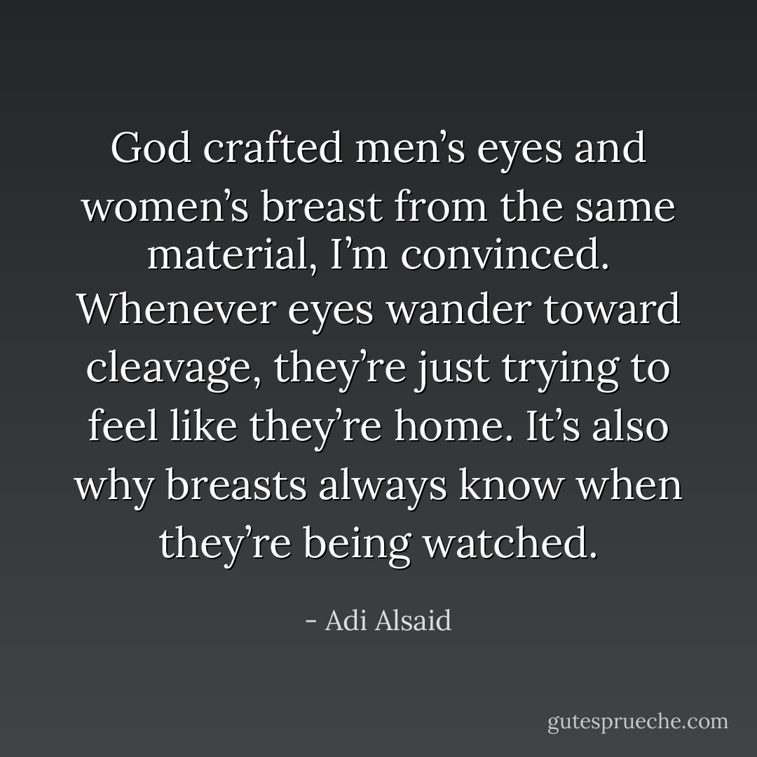 God crafted men’s eyes and women’s breast from the same material, I’m convinced. Whenever eyes wander toward cleavage, they’re just trying to feel like they’re home. It’s also why breasts always know when they’re being watched. - Adi Alsaid