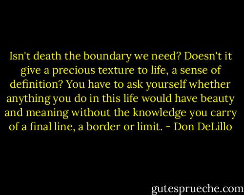 Isn't death the boundary we need? Doesn't it give a precious texture to life, a sense of definition? You have to ask yourself whether anything you do in this life would have beauty and meaning without the knowledge you carry of a final line, a border or limit. - Don DeLillo