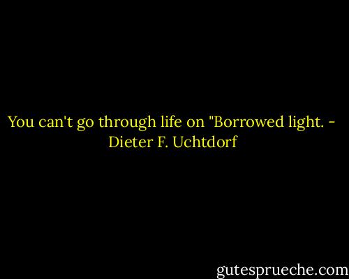 You can't go through life on "Borrowed light. - Dieter F. Uchtdorf