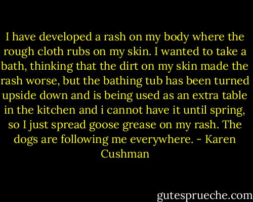 I have developed a rash on my body where the rough cloth rubs on my skin. I wanted to take a bath, thinking that the dirt on my skin made the rash worse, but the bathing tub has been turned upside down and is being used as an extra table in the kitchen and i cannot have it until spring, so I just spread goose grease on my rash. The dogs are following me everywhere. - Karen Cushman
