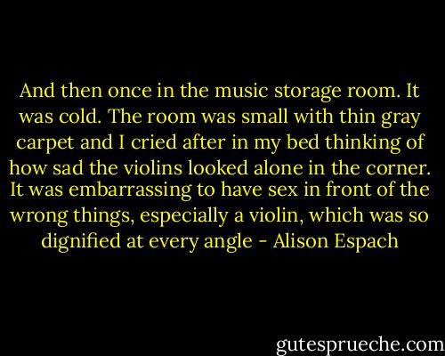 And then once in the music storage room. It was cold. The room was small with thin gray carpet and I cried after in my bed thinking of how sad the violins looked alone in the corner. It was embarrassing to have sex in front of the wrong things, especially a violin, which was so dignified at every angle - Alison Espach