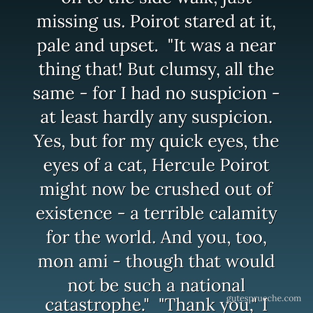 He dragged me back - just in time. A tree had crashed down on to the side walk, just missing us. Poirot stared at it, pale and upset.<br /> "It was a near thing that! But clumsy, all the same - for I had no suspicion - at least hardly any suspicion. Yes, but for my quick eyes, the eyes of a cat, Hercule Poirot might now be crushed out of existence - a terrible calamity for the world. And you, too, mon ami - though that would not be such a national catastrophe."<br /> "Thank you," I said coldly. - Agatha Christie