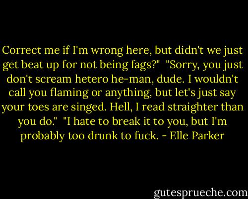 Correct me if I'm wrong here, but didn't we just get beat up for not being fags?"<br /><br />"Sorry, you just don't scream hetero he-man, dude. I wouldn't call you flaming or anything, but let's just say your toes are singed. Hell, I read straighter than you do."<br /><br />"I hate to break it to you, but I'm probably too drunk to fuck. - Elle Parker