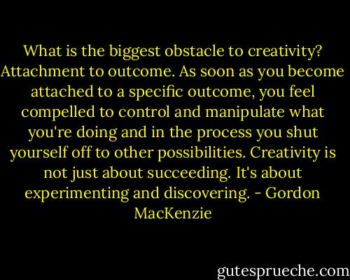 What is the biggest obstacle to creativity? Attachment to outcome. As soon as you become attached to a specific outcome, you feel compelled to control and manipulate what you're doing and in the process you shut yourself off to other possibilities. Creativity is not just about succeeding. It's about experimenting and discovering. - Gordon MacKenzie
