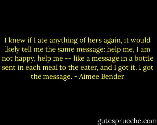 I knew if I ate anything of hers again, it would lkely tell me the same message: help me, I am not happy, help me -- like a message in a bottle sent in each meal to the eater, and I got it. I got the message. - Aimee Bender