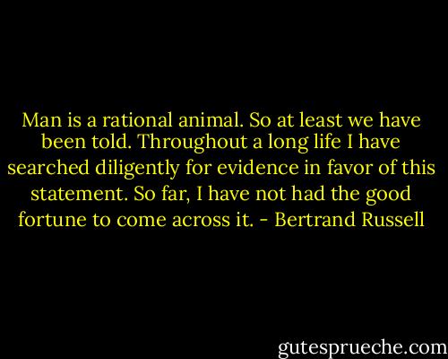 Man is a rational animal. So at least we have been told. Throughout a long life I have searched diligently for evidence in favor of this statement. So far, I have not had the good fortune to come across it. - Bertrand Russell