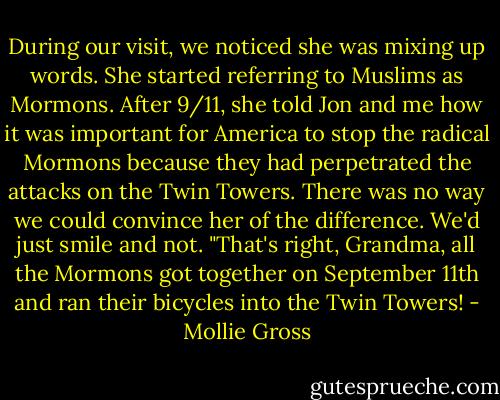 During our visit, we noticed she was mixing up words. She started referring to Muslims as Mormons. After 9/11, she told Jon and me how it was important for America to stop the radical Mormons because they had perpetrated the attacks on the Twin Towers.<br />There was no way we could convince her of the difference. We'd just smile and not. "That's right, Grandma, all the Mormons got together on September 11th and ran their bicycles into the Twin Towers! - Mollie Gross