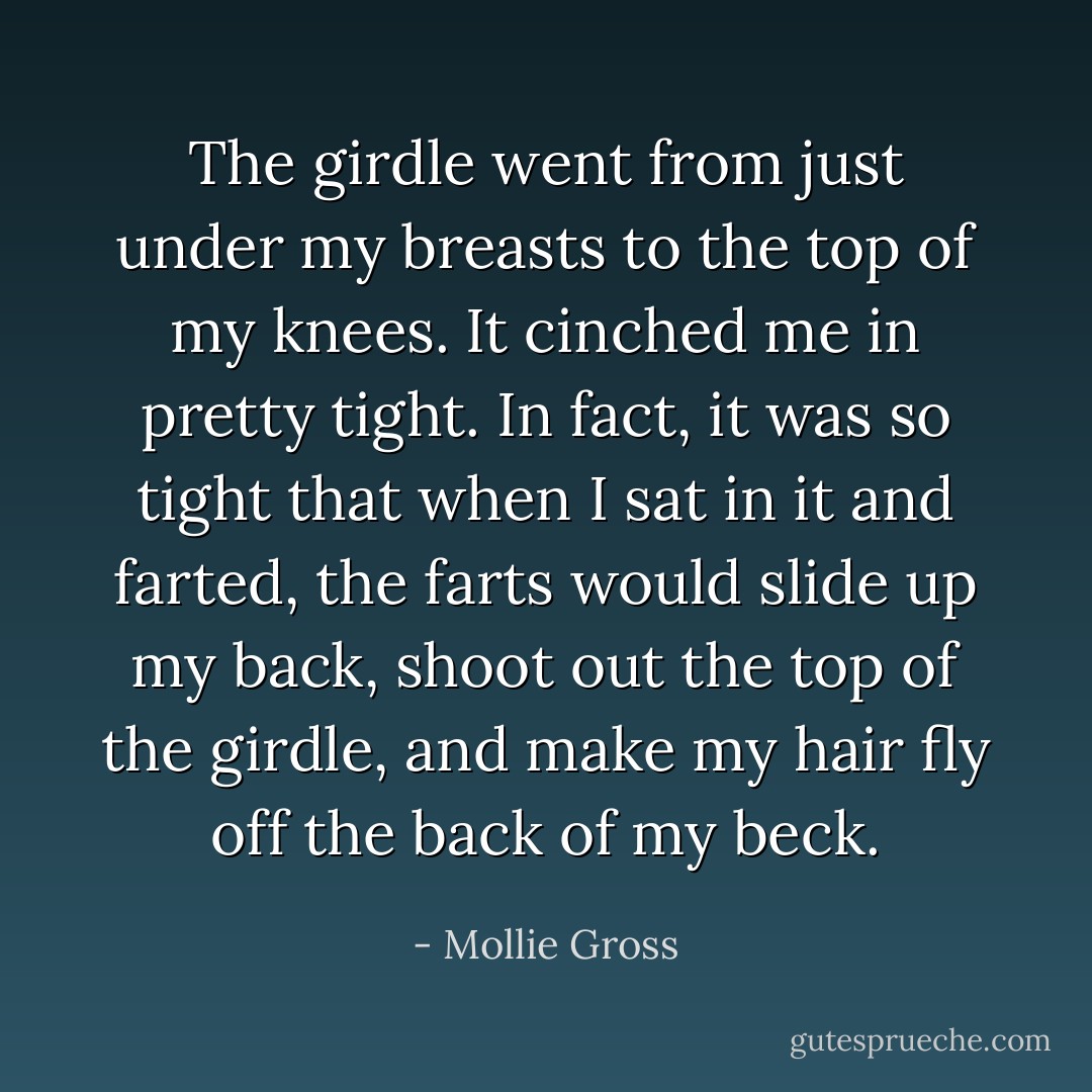 The girdle went from just under my breasts to the top of my knees. It cinched me in pretty tight. In fact, it was so tight that when I sat in it and farted, the farts would slide up my back, shoot out the top of the girdle, and make my hair fly off the back of my beck. - Mollie Gross