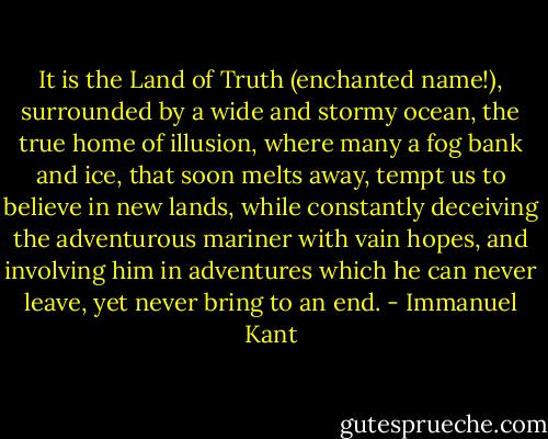 It is the Land of Truth (enchanted name!), surrounded by a wide and stormy ocean, the true home of illusion, where many a fog bank and ice, that soon melts away, tempt us to believe in new lands, while constantly deceiving the adventurous mariner with vain hopes, and involving him in adventures which he can never leave, yet never bring to an end. - Immanuel Kant