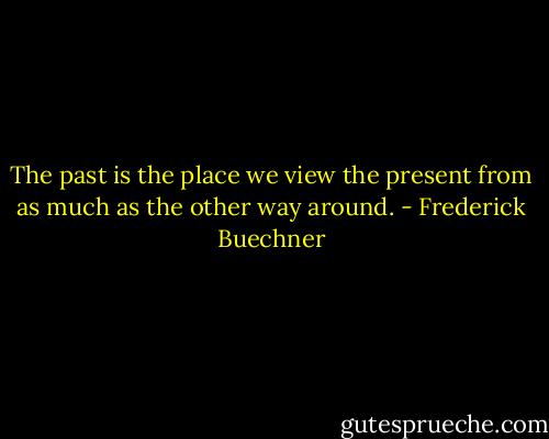 The past is the place we view the present from as much as the other way around. - Frederick Buechner