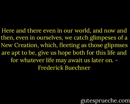 Here and there even in our world, and now and then, even in ourselves, we catch glimpeses of a New Creation, which, fleeting as those glipmses are apt to be, give us hope both for this life and for whatever life may await us later on. - Frederick Buechner