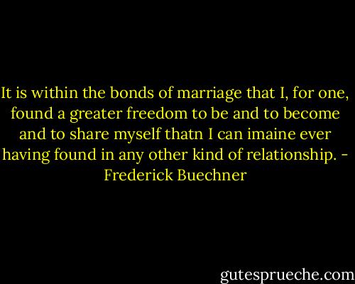 It is within the bonds of marriage that I, for one, found a greater freedom to be and to become and to share myself thatn I can imaine ever having found in any other kind of relationship. - Frederick Buechner