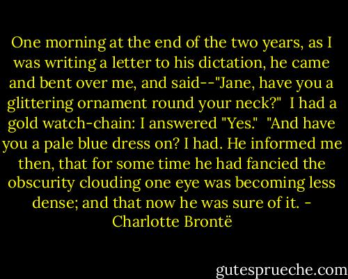 One morning at the end of the two years, as I was writing a letter to his dictation, he came and bent over me, and said--"Jane, have you a glittering ornament round your neck?" <br />I had a gold watch-chain: I answered "Yes." <br />"And have you a pale blue dress on?<br />I had. He informed me then, that for some time he had fancied the obscurity clouding one eye was becoming less dense; and that now he was sure of it. - Charlotte Brontë