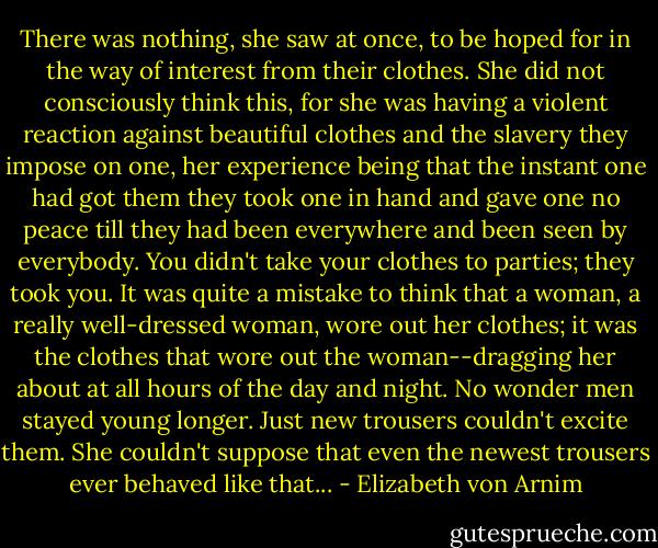 There was nothing, she saw at once, to be hoped for in the way of interest from their clothes. She did not consciously think this, for she was having a violent reaction against beautiful clothes and the slavery they impose on one, her experience being that the instant one had got them they took one in hand and gave one no peace till they had been everywhere and been seen by everybody. You didn't take your clothes to parties; they took you. It was quite a mistake to think that a woman, a really well-dressed woman, wore out her clothes; it was the clothes that wore out the woman--dragging her about at all hours of the day and night. No wonder men stayed young longer. Just new trousers couldn't excite them. She couldn't suppose that even the newest trousers ever behaved like that... - Elizabeth von Arnim