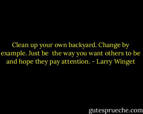 Clean up your own backyard. Change by example. Just be <br />the way you want others to be and hope they pay attention. - Larry Winget