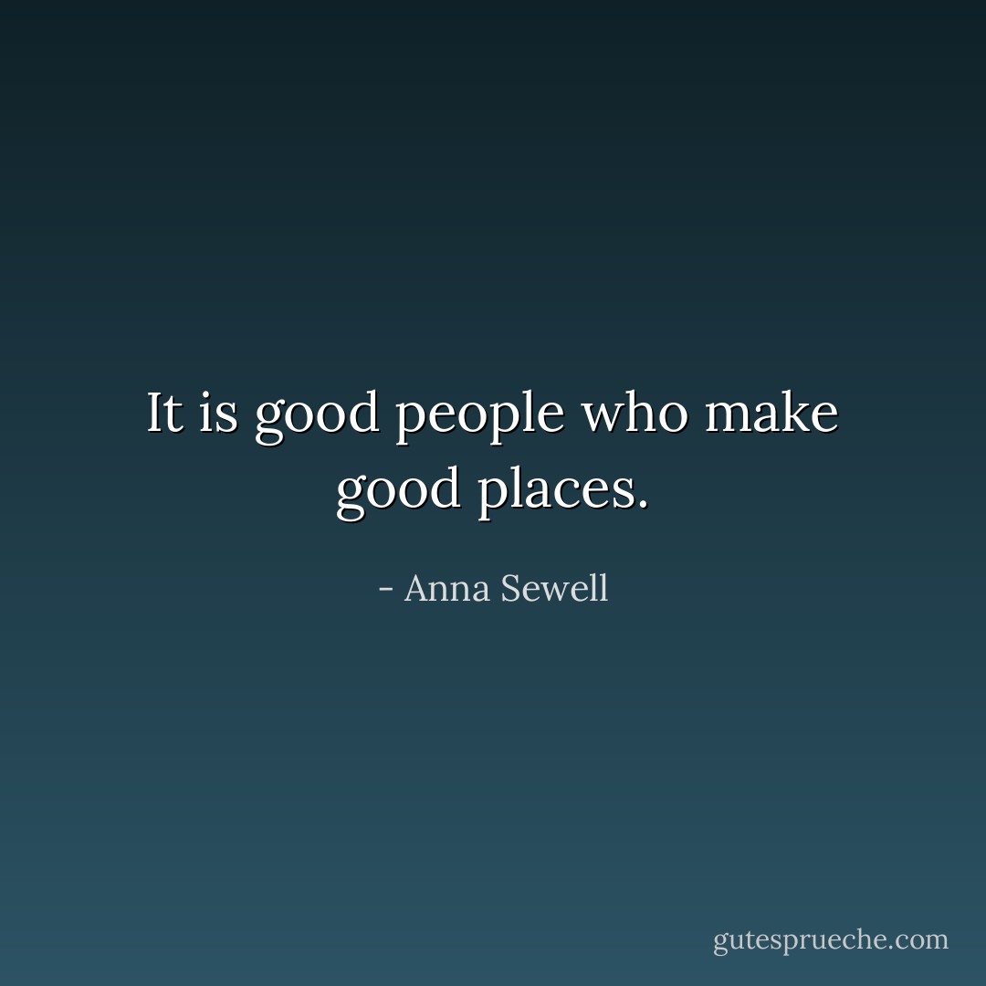 It is good people who make good places. - Anna Sewell