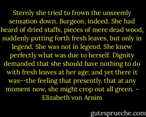 Sternly she tried to frown the unseemly sensation down. Burgeon, indeed. She had heard of dried staffs, pieces of mere dead wood, suddenly putting forth fresh leaves, but only in legend. She was not in legend. She knew perfectly what was due to herself. Dignity demanded that she should have nothing to do with fresh leaves at her age; and yet there it was--the feeling that presently, that at any moment now, she might crop out all green. - Elizabeth von Arnim