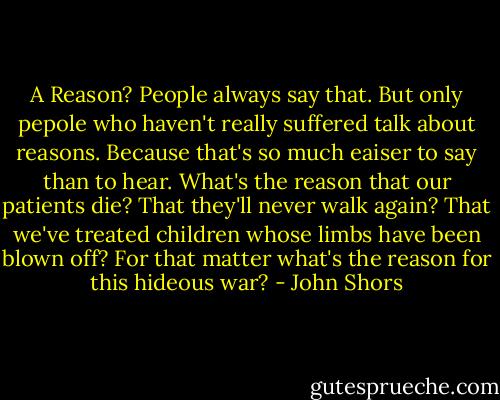 A Reason? People always say that. But only pepole who haven't really suffered talk about reasons. Because that's so much eaiser to say than to hear. What's the reason that our patients die? That they'll never walk again? That we've treated children whose limbs have been blown off? For that matter what's the reason for this hideous war? - John Shors