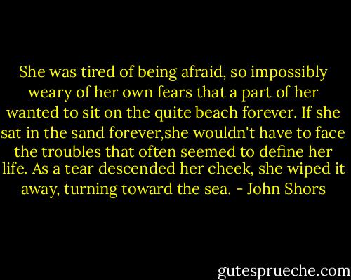 She was tired of being afraid, so impossibly weary of her own fears that a part of her wanted to sit on the quite beach forever. If she sat in the sand forever,she wouldn't have to face the troubles that often seemed to define her life. As a tear descended her cheek, she wiped it away, turning toward the sea. - John Shors