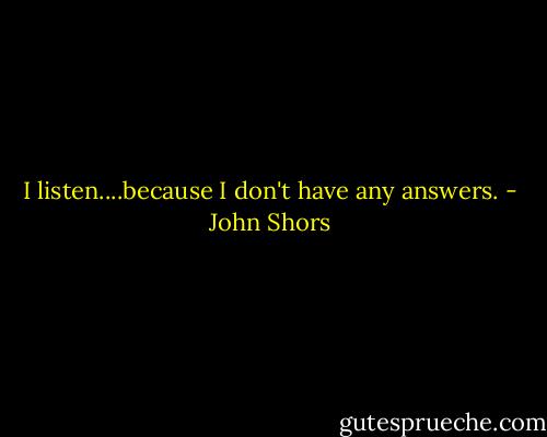 I listen....because I don't have any answers. - John Shors