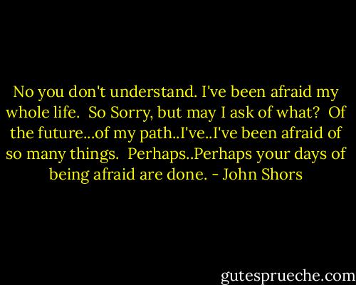 No you don't understand. I've been afraid my whole life.<br /><br />So Sorry, but may I ask of what?<br /><br />Of the future...of my path..I've..I've been afraid of so many things.<br /><br />Perhaps..Perhaps your days of being afraid are done. - John Shors