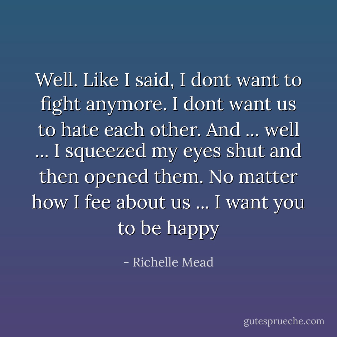 Well. Like I said, I dont want to fight anymore. I dont want us to hate each other. And ... well ... I squeezed my eyes shut and then opened them. No matter how I fee about us ... I want you to be happy - Richelle Mead