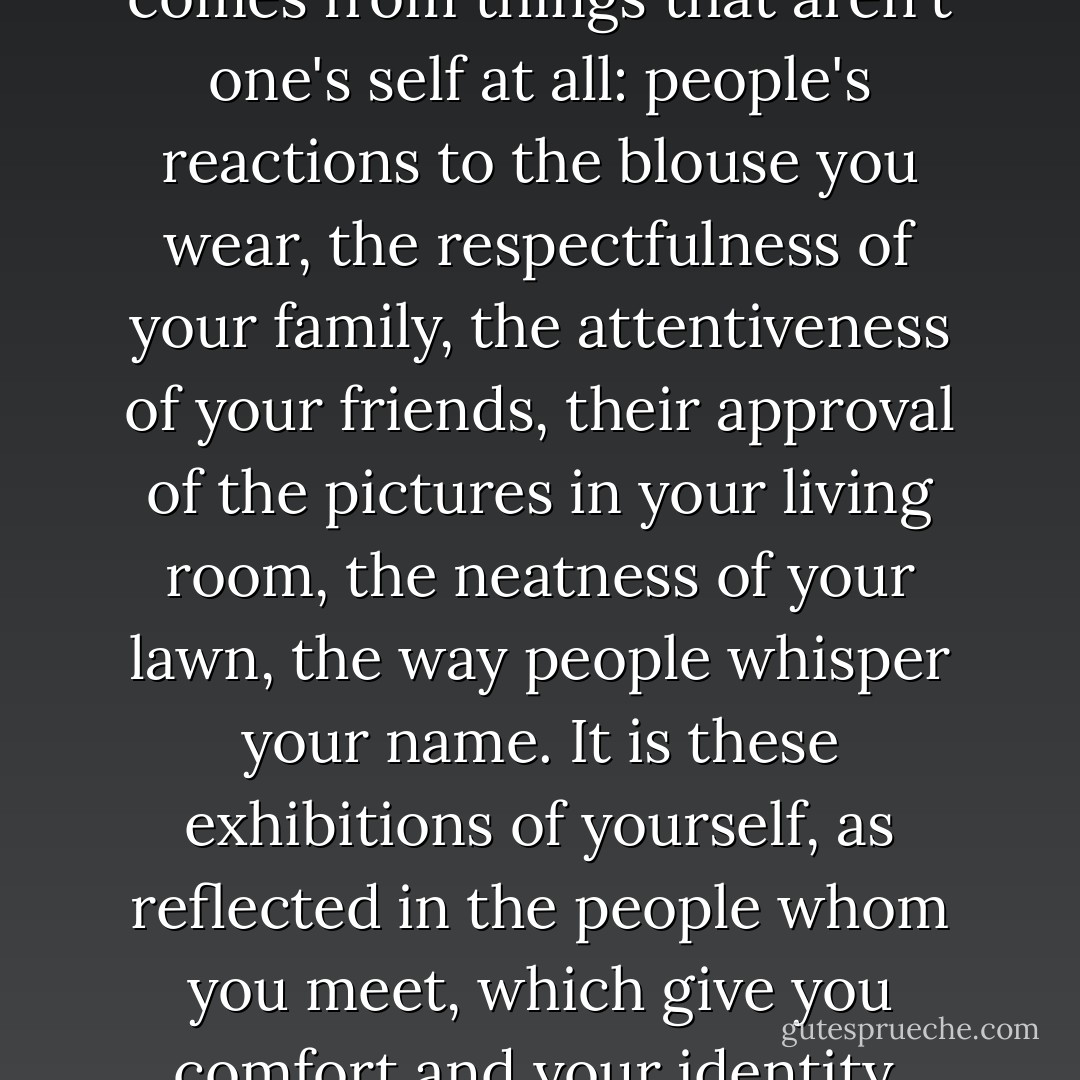 Ruth once told me when I went to visit her at HMP Highpoint that it is surprising how much of what you imagine to be your innate sense of self actually comes from things that aren't one's self at all: people's reactions to the blouse you wear, the respectfulness of your family, the attentiveness of your friends, their approval of the pictures in your living room, the neatness of your lawn, the way people whisper your name. It is these exhibitions of yourself, as reflected in the people whom you meet, which give you comfort and your identity. Take them away, be put in a tiny room, and called by a number, and you begin to vanish. - Alexander Masters