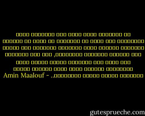 أن الأفكار التي سادت عبر التاريخ ليست بالضرورة تلك التي من المفترض أن تسود في العقود القادمة فعندما تبرز الحقائق الجديدة نحن بحاجة إلى مراجعة مواقفنا وعاداتنا, وفي بعض الأحيان حين تبرز هذه الحقائق بسرعة فائقة تبقى ذهنياتنا متخلفة عنها ونجد أنفسنا نكافح النيران بمواد قابله للاشتعال.. - Amin Maalouf