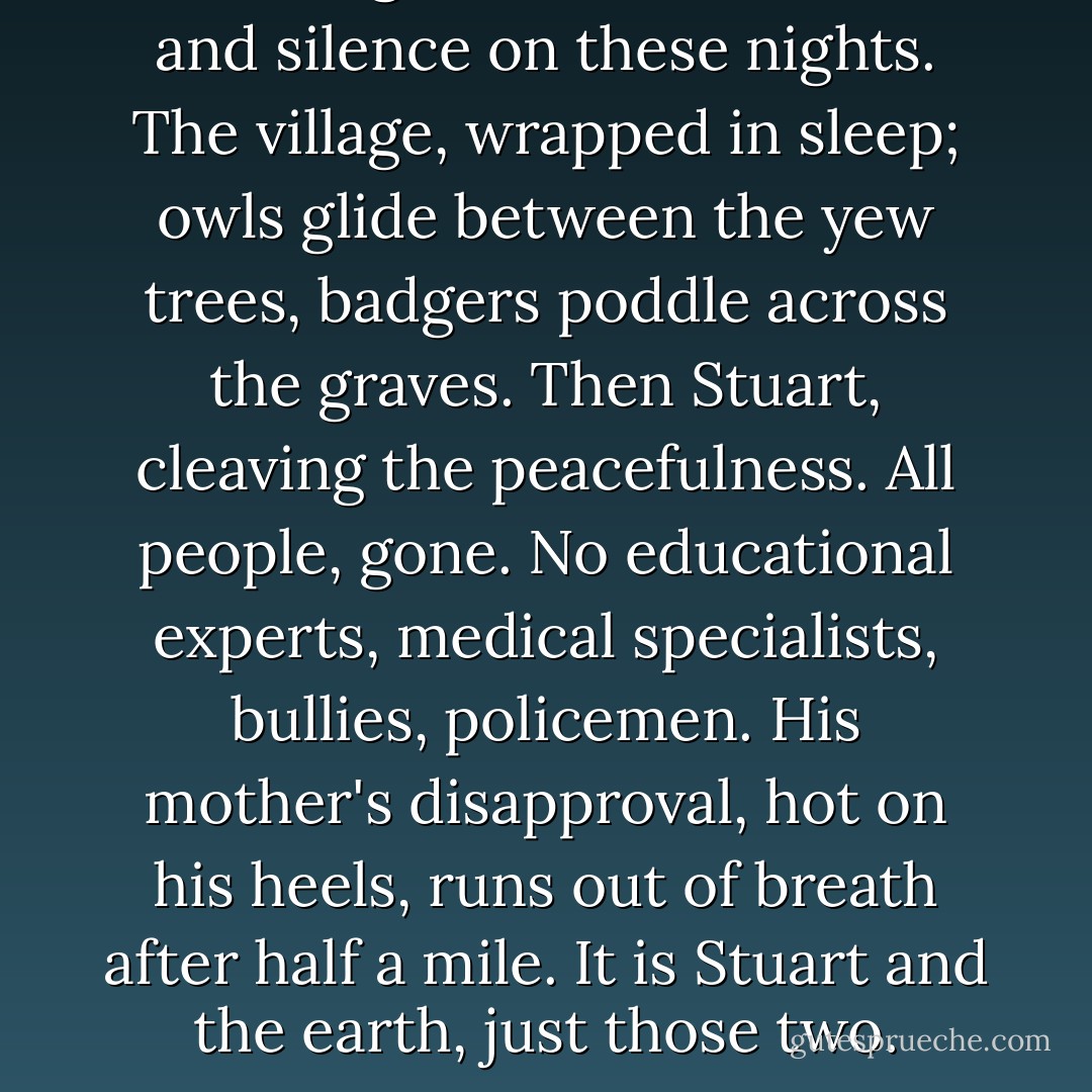 I have a great sense of Stuart and silence on these nights. The village, wrapped in sleep; owls glide between the yew trees, badgers poddle across the graves. Then Stuart, cleaving the peacefulness. All people, gone. No educational experts, medical specialists, bullies, policemen. His mother's disapproval, hot on his heels, runs out of breath after half a mile. It is Stuart and the earth, just those two. - Alexander Masters