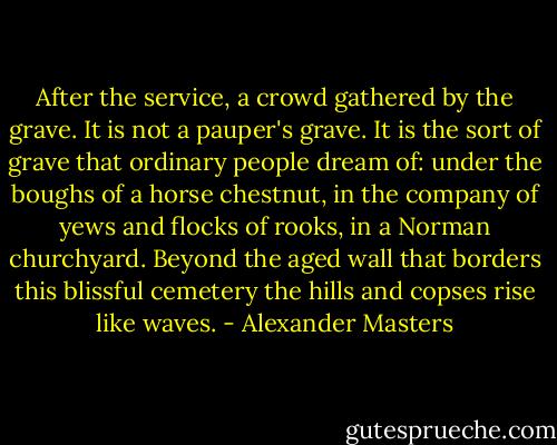 After the service, a crowd gathered by the grave. It is not a pauper's grave. It is the sort of grave that ordinary people dream of: under the boughs of a horse chestnut, in the company of yews and flocks of rooks, in a Norman churchyard. Beyond the aged wall that borders this blissful cemetery the hills and copses rise like waves. - Alexander Masters