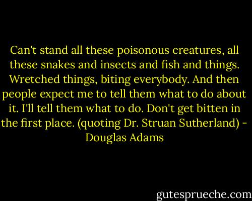 Can't stand all these poisonous creatures, all these snakes and insects and fish and things. Wretched things, biting everybody. And then people expect me to tell them what to do about it. I'll tell them what to do. Don't get bitten in the first place. (quoting Dr. Struan Sutherland) - Douglas Adams