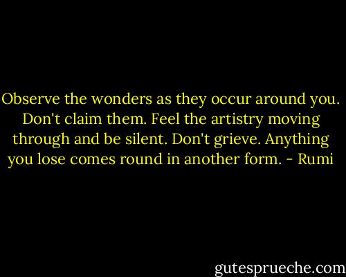 Observe the wonders as they occur around you. Don't claim them. Feel the artistry moving through and be silent. Don't grieve. Anything you lose comes round in another form. - Rumi