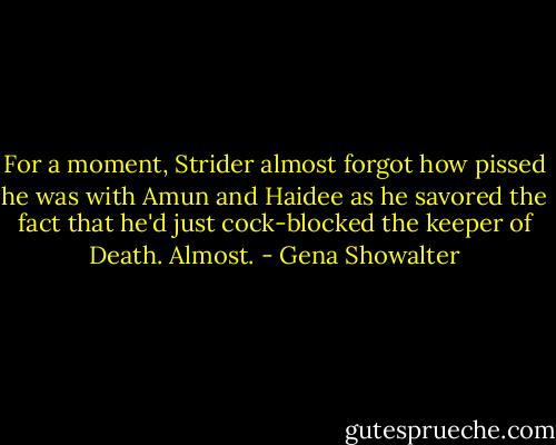 For a moment, Strider almost forgot how pissed he was with Amun and Haidee as he savored the fact that he'd just cock-blocked the keeper of Death. Almost. - Gena Showalter