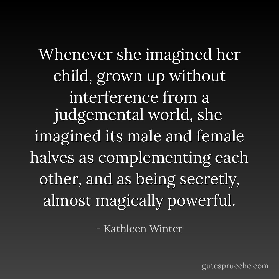 Whenever she imagined her child, grown up without interference from a judgemental world, she imagined its male and female halves as complementing each other, and as being secretly, almost magically powerful. - Kathleen Winter