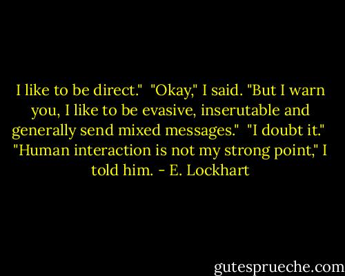I like to be direct." <br />"Okay," I said. "But I warn you, I like to be evasive, inserutable and generally send mixed messages." <br />"I doubt it." <br />"Human interaction is not my strong point," I told him. - E. Lockhart