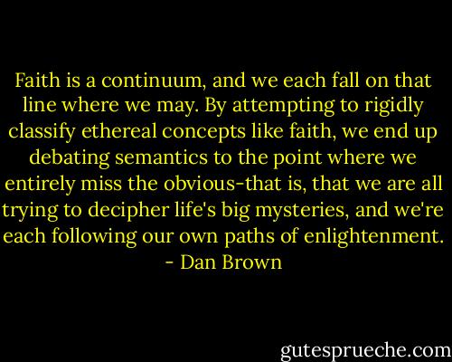 Faith is a continuum, and we each fall on that line where we may. By attempting to rigidly classify ethereal concepts like faith, we end up debating semantics to the point where we entirely miss the obvious-that is, that we are all trying to decipher life's big mysteries, and we're each following our own paths of enlightenment. - Dan Brown