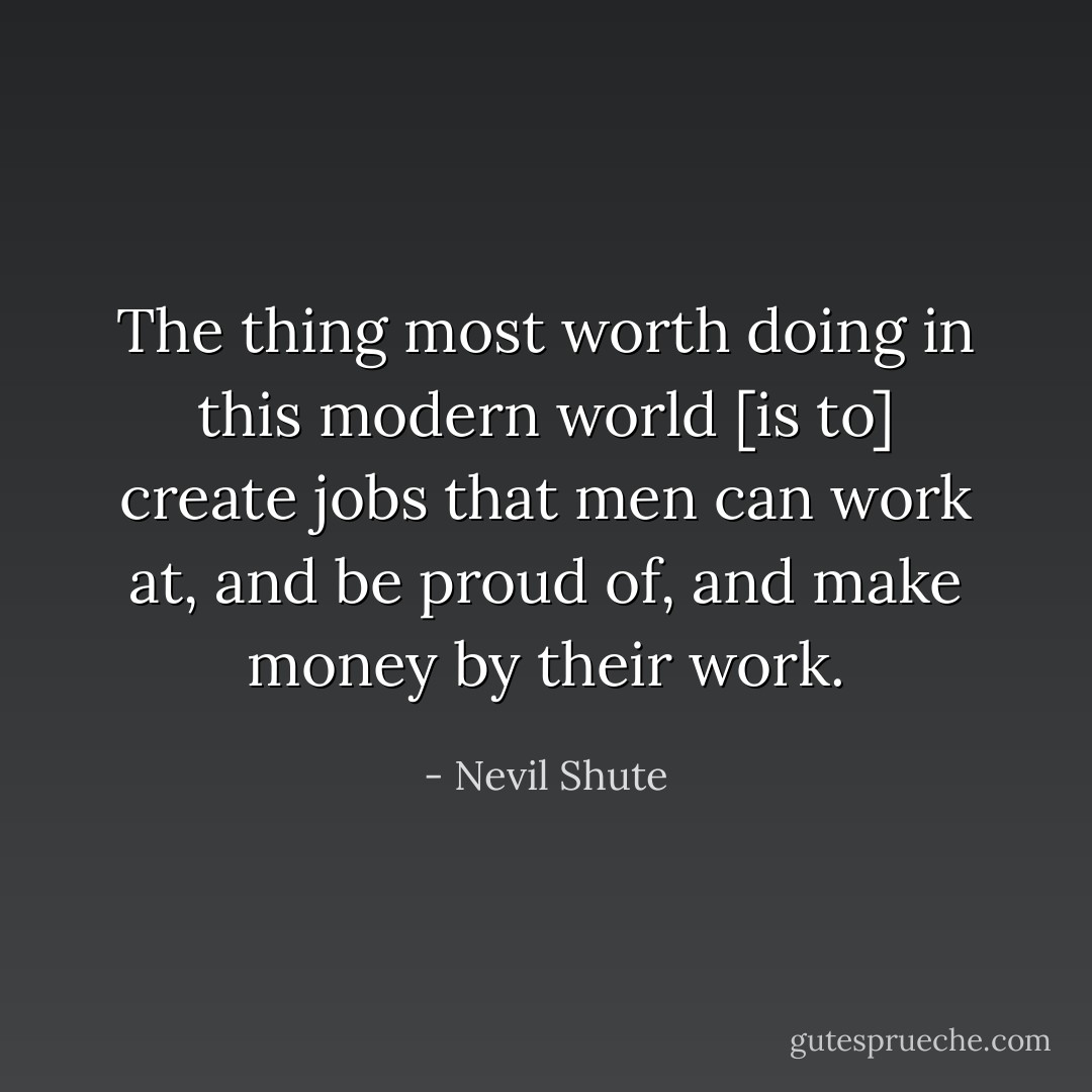The thing most worth doing in this modern world [is to] create jobs that men can work at, and be proud of, and make money by their work. - Nevil Shute
