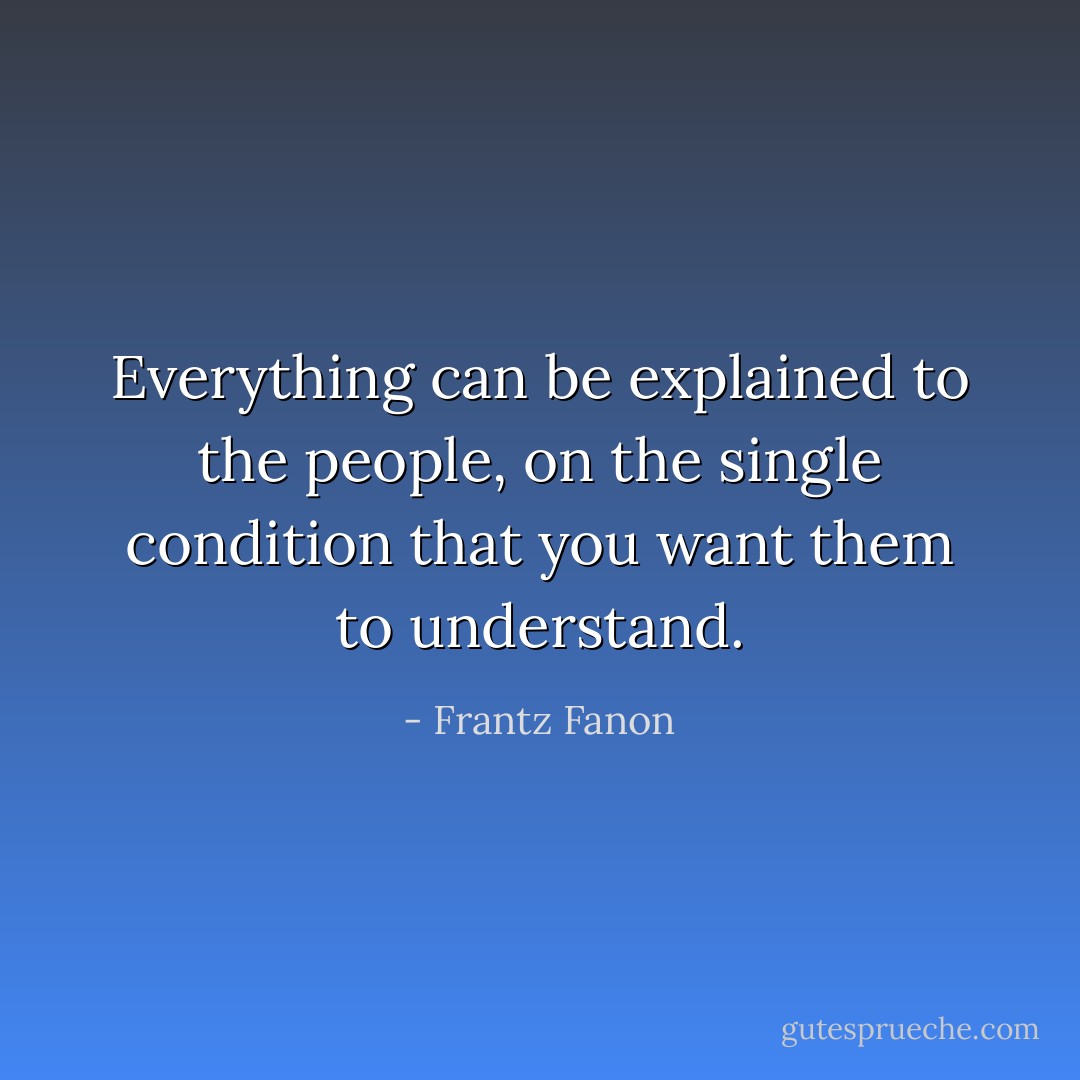 Everything can be explained to the people, on the single condition that you want them to understand. - Frantz Fanon