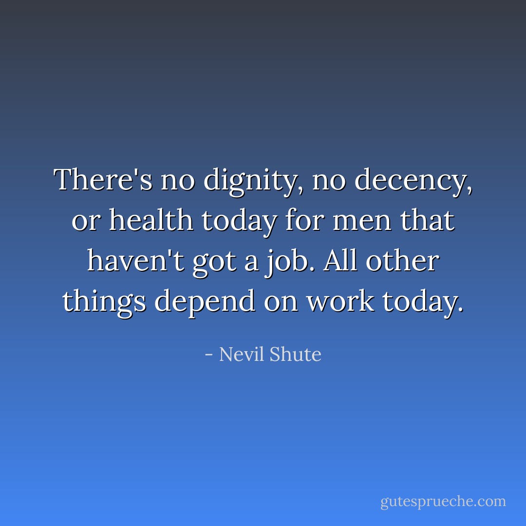 There's no dignity, no decency, or health today for men that haven't got a job. All other things depend on work today. - Nevil Shute