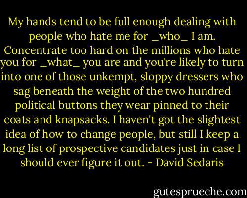 My hands tend to be full enough dealing with people who hate me for _who_ I am. Concentrate too hard on the millions who hate you for _what_ you are and you're likely to turn into one of those unkempt, sloppy dressers who sag beneath the weight of the two hundred political buttons they wear pinned to their coats and knapsacks. I haven't got the slightest idea of how to change people, but still I keep a long list of prospective candidates just in case I should ever figure it out. - David Sedaris