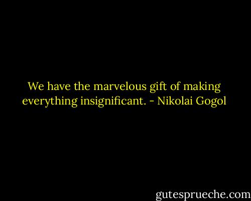 We have the marvelous gift of making everything insignificant. - Nikolai Gogol