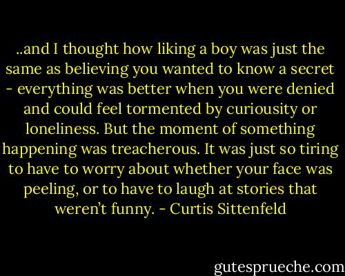 ..and I thought how liking a boy was just the same as believing you wanted to know a secret - everything was better when you were denied and could feel tormented by curiousity or loneliness. But the moment of something happening was treacherous. It was just so tiring to have to worry about whether your face was peeling, or to have to laugh at stories that weren’t funny. - Curtis Sittenfeld