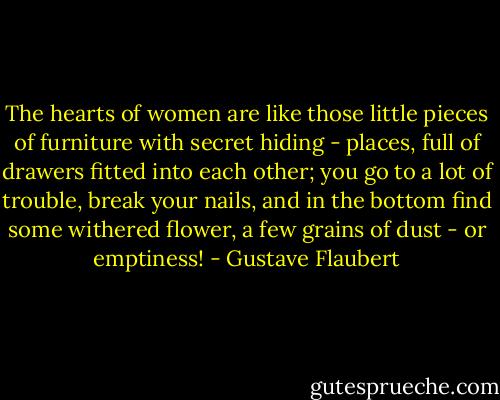 The hearts of women are like those little pieces of furniture with secret hiding - places, full of drawers fitted into each other; you go to a lot of trouble, break your nails, and in the bottom find some withered flower, a few grains of dust - or emptiness! - Gustave Flaubert