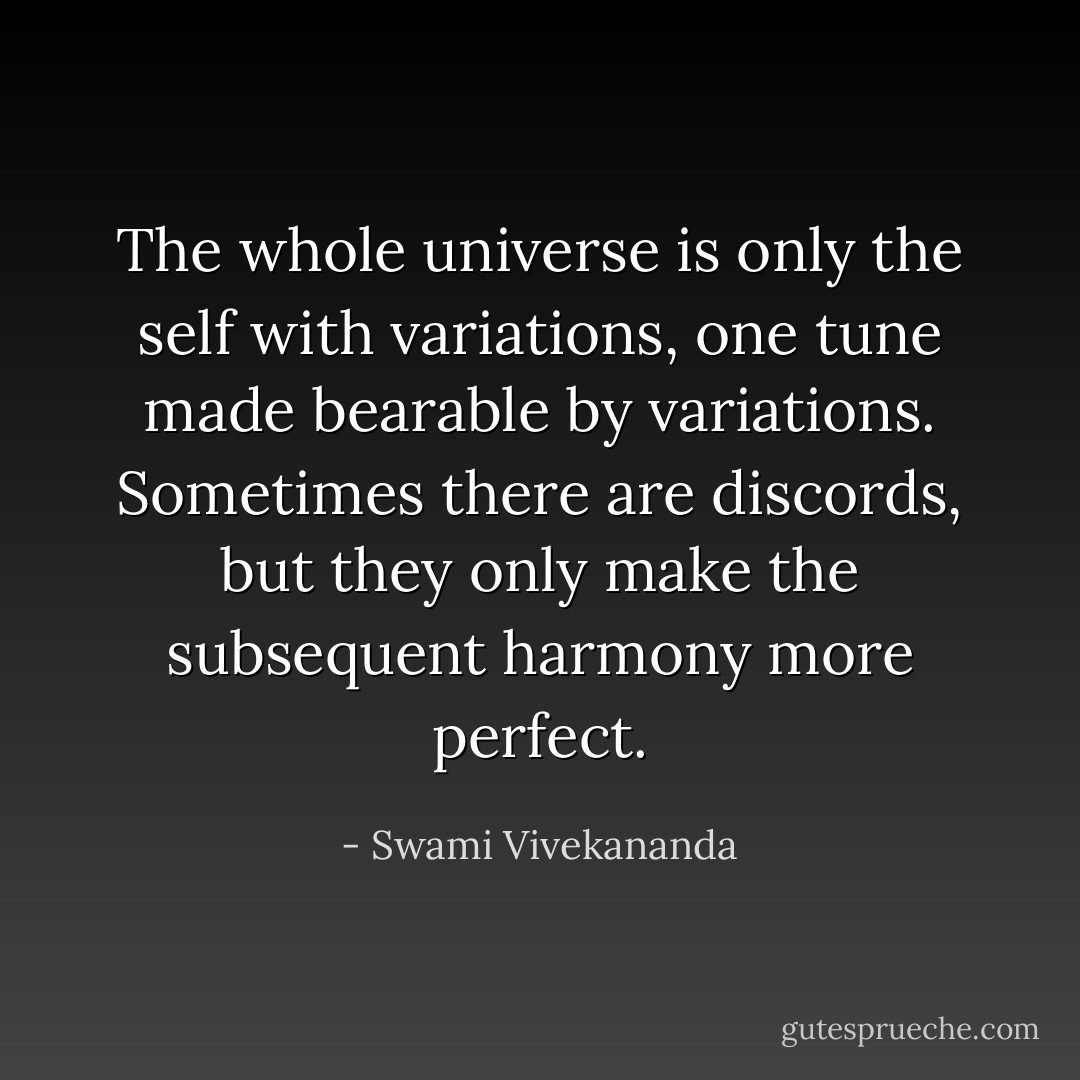 The whole universe is only the self with variations, one tune made bearable by variations. Sometimes there are discords, but they only make the subsequent harmony more perfect. - Swami Vivekananda