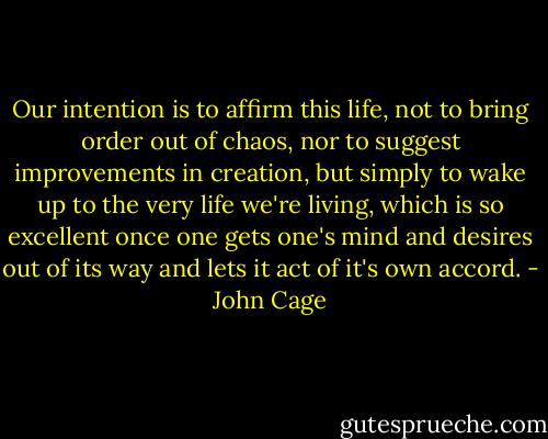 Our intention is to affirm this life, not to bring order out of chaos, nor to suggest improvements in creation, but simply to wake up to the very life we're living, which is so excellent once one gets one's mind and desires out of its way and lets it act of it's own accord. - John Cage